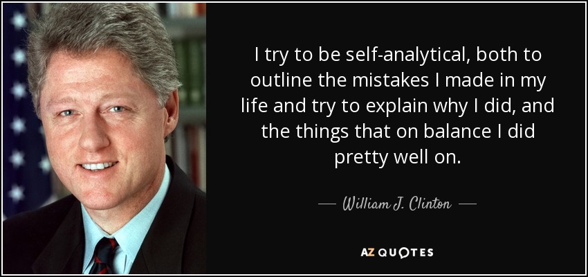 I try to be self-analytical, both to outline the mistakes I made in my life and try to explain why I did, and the things that on balance I did pretty well on. - William J. Clinton