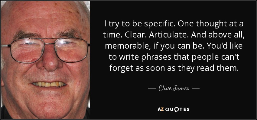 I try to be specific. One thought at a time. Clear. Articulate. And above all, memorable, if you can be. You'd like to write phrases that people can't forget as soon as they read them. - Clive James