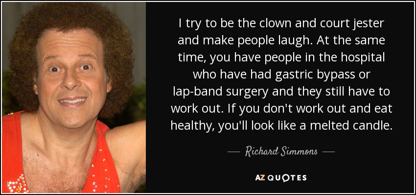 I try to be the clown and court jester and make people laugh. At the same time, you have people in the hospital who have had gastric bypass or lap-band surgery and they still have to work out. If you don't work out and eat healthy, you'll look like a melted candle. - Richard Simmons