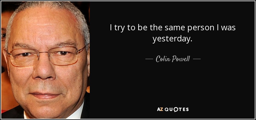 I try to be the same person I was yesterday. - Colin Powell