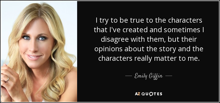 I try to be true to the characters that I've created and sometimes I disagree with them, but their opinions about the story and the characters really matter to me. - Emily Giffin