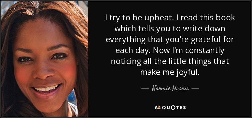 I try to be upbeat. I read this book which tells you to write down everything that you're grateful for each day. Now I'm constantly noticing all the little things that make me joyful. - Naomie Harris