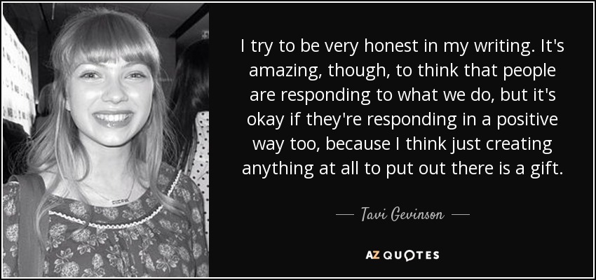 I try to be very honest in my writing. It's amazing, though, to think that people are responding to what we do, but it's okay if they're responding in a positive way too, because I think just creating anything at all to put out there is a gift. - Tavi Gevinson