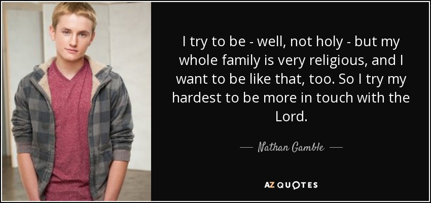 I try to be - well, not holy - but my whole family is very religious, and I want to be like that, too. So I try my hardest to be more in touch with the Lord. - Nathan Gamble