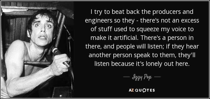 I try to beat back the producers and engineers so they - there's not an excess of stuff used to squeeze my voice to make it artificial. There's a person in there, and people will listen; if they hear another person speak to them, they'll listen because it's lonely out here. - Iggy Pop