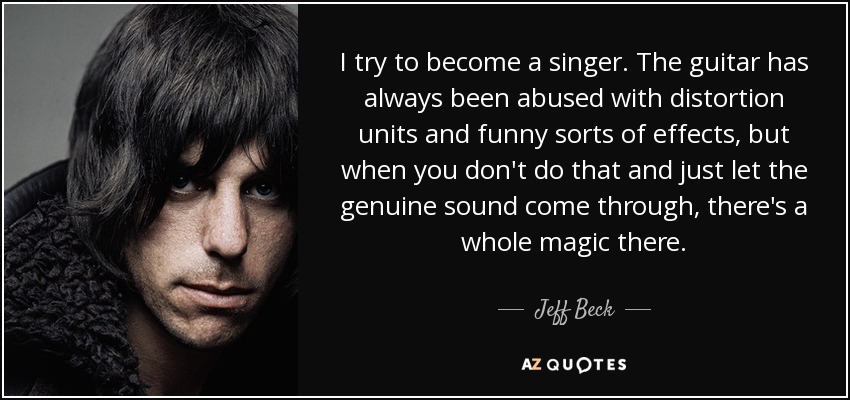 I try to become a singer. The guitar has always been abused with distortion units and funny sorts of effects, but when you don't do that and just let the genuine sound come through, there's a whole magic there. - Jeff Beck