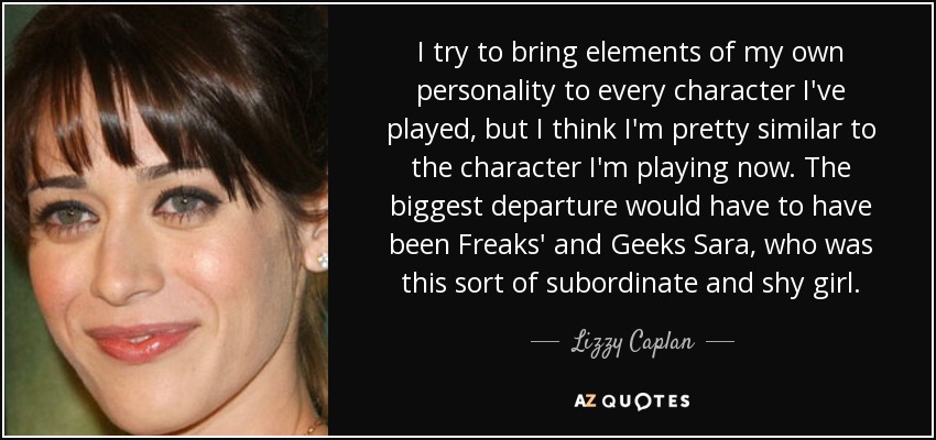 I try to bring elements of my own personality to every character I've played, but I think I'm pretty similar to the character I'm playing now. The biggest departure would have to have been Freaks' and Geeks Sara, who was this sort of subordinate and shy girl. - Lizzy Caplan