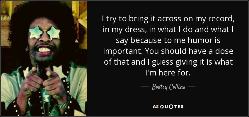 I try to bring it across on my record, in my dress, in what I do and what I say because to me humor is important. You should have a dose of that and I guess giving it is what I'm here for. - Bootsy Collins