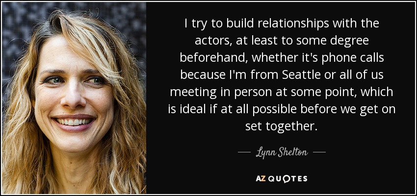 I try to build relationships with the actors, at least to some degree beforehand, whether it's phone calls because I'm from Seattle or all of us meeting in person at some point, which is ideal if at all possible before we get on set together. - Lynn Shelton