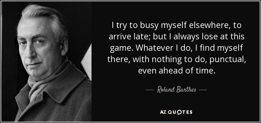 I try to busy myself elsewhere, to arrive late; but I always lose at this game. Whatever I do, I find myself there, with nothing to do, punctual, even ahead of time. - Roland Barthes