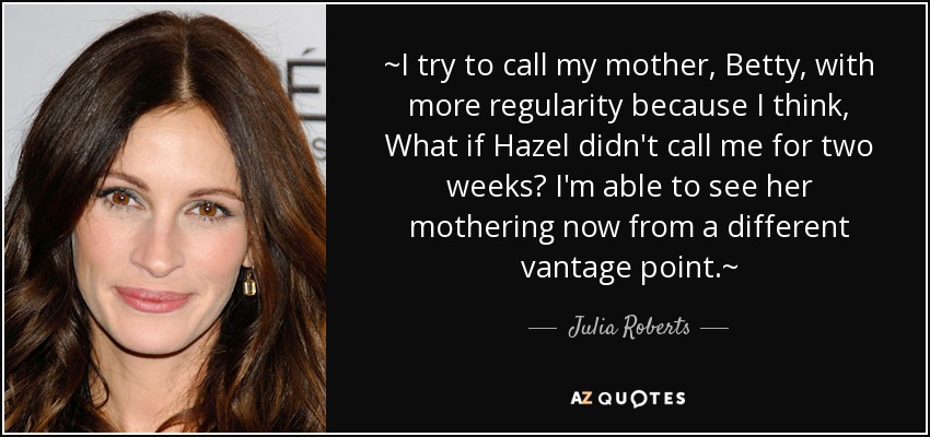 ~I try to call my mother, Betty, with more regularity because I think, What if Hazel didn't call me for two weeks? I'm able to see her mothering now from a different vantage point.~ - Julia Roberts