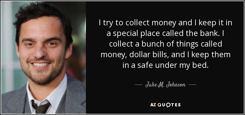 I try to collect money and I keep it in a special place called the bank. I collect a bunch of things called money, dollar bills, and I keep them in a safe under my bed. - Jake M. Johnson