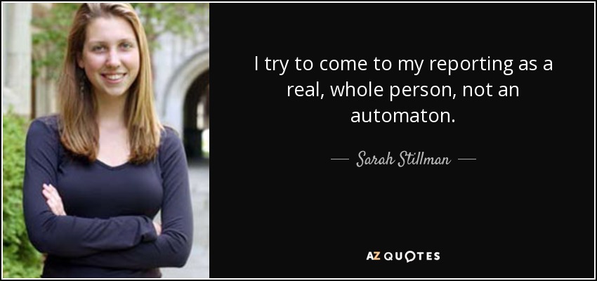 I try to come to my reporting as a real, whole person, not an automaton. - Sarah Stillman