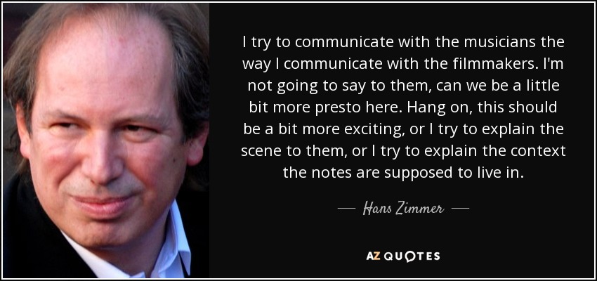 I try to communicate with the musicians the way I communicate with the filmmakers. I'm not going to say to them, can we be a little bit more presto here. Hang on, this should be a bit more exciting, or I try to explain the scene to them, or I try to explain the context the notes are supposed to live in. - Hans Zimmer