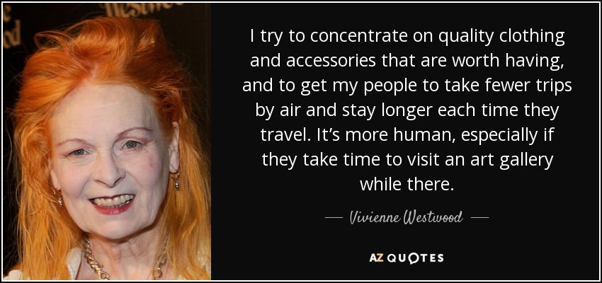 I try to concentrate on quality clothing and accessories that are worth having, and to get my people to take fewer trips by air and stay longer each time they travel. It’s more human, especially if they take time to visit an art gallery while there. - Vivienne Westwood
