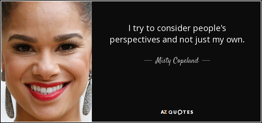I try to consider people's perspectives and not just my own. - Misty Copeland