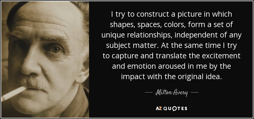 I try to construct a picture in which shapes, spaces, colors, form a set of unique relationships, independent of any subject matter. At the same time I try to capture and translate the excitement and emotion aroused in me by the impact with the original idea. - Milton Avery