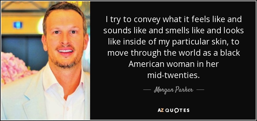 I try to convey what it feels like and sounds like and smells like and looks like inside of my particular skin, to move through the world as a black American woman in her mid-twenties. - Morgan Parker