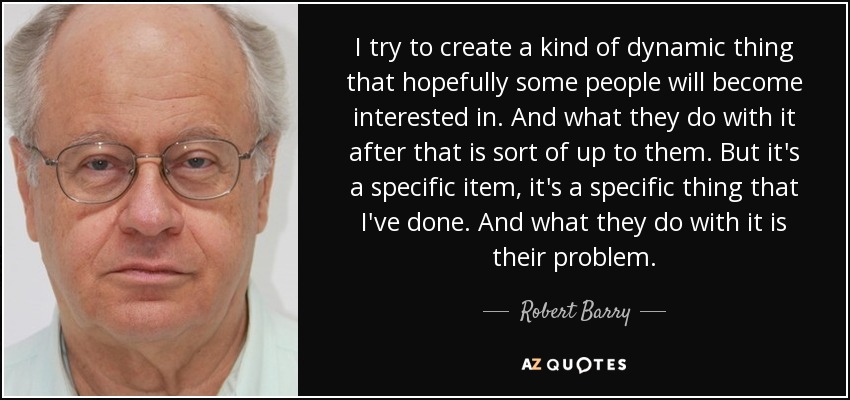 I try to create a kind of dynamic thing that hopefully some people will become interested in. And what they do with it after that is sort of up to them. But it's a specific item, it's a specific thing that I've done. And what they do with it is their problem. - Robert Barry