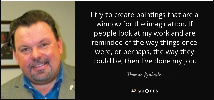I try to create paintings that are a window for the imagination. If people look at my work and are reminded of the way things once were, or perhaps, the way they could be, then I've done my job. - Thomas Kinkade