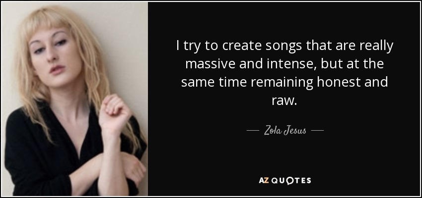 I try to create songs that are really massive and intense, but at the same time remaining honest and raw. - Zola Jesus