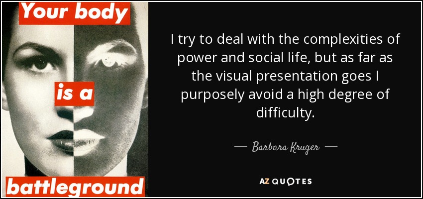 I try to deal with the complexities of power and social life, but as far as the visual presentation goes I purposely avoid a high degree of difficulty. - Barbara Kruger
