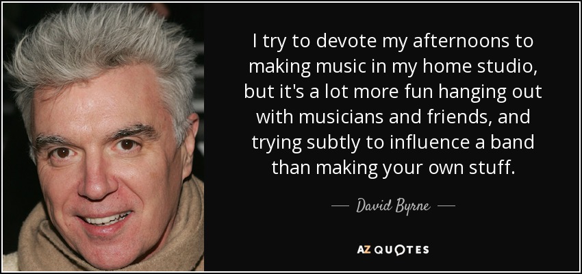 I try to devote my afternoons to making music in my home studio, but it's a lot more fun hanging out with musicians and friends, and trying subtly to influence a band than making your own stuff. - David Byrne