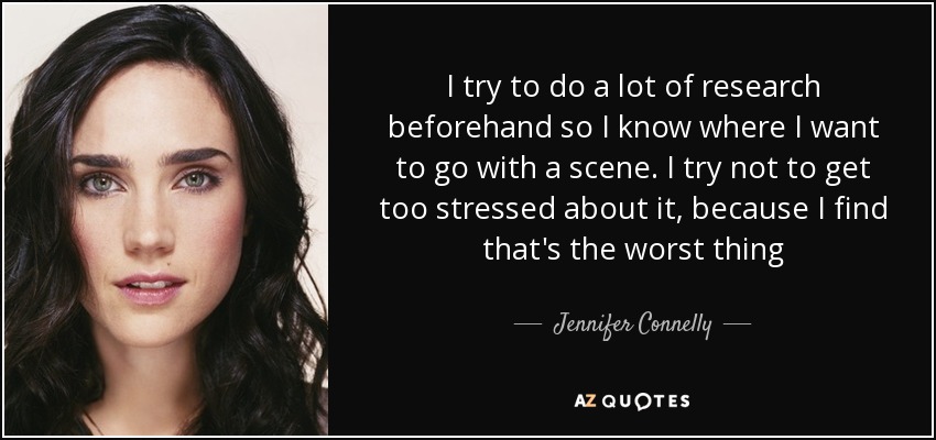 I try to do a lot of research beforehand so I know where I want to go with a scene. I try not to get too stressed about it, because I find that's the worst thing - Jennifer Connelly