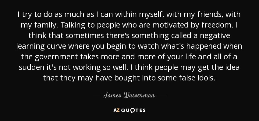 I try to do as much as I can within myself, with my friends, with my family. Talking to people who are motivated by freedom. I think that sometimes there's something called a negative learning curve where you begin to watch what's happened when the government takes more and more of your life and all of a sudden it's not working so well. I think people may get the idea that they may have bought into some false idols. - James Wasserman