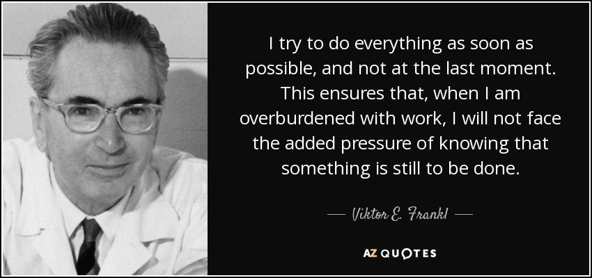 I try to do everything as soon as possible, and not at the last moment. This ensures that, when I am overburdened with work, I will not face the added pressure of knowing that something is still to be done. - Viktor E. Frankl