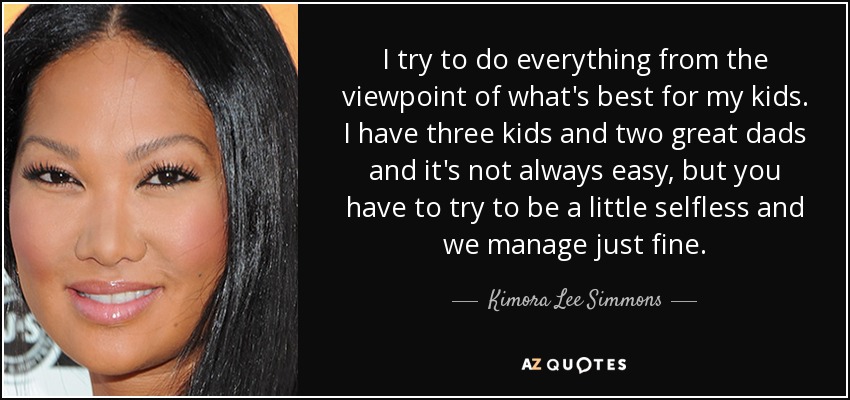 I try to do everything from the viewpoint of what's best for my kids. I have three kids and two great dads and it's not always easy, but you have to try to be a little selfless and we manage just fine. - Kimora Lee Simmons