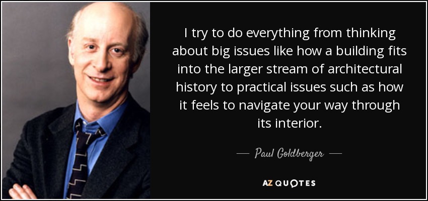 I try to do everything from thinking about big issues like how a building fits into the larger stream of architectural history to practical issues such as how it feels to navigate your way through its interior. - Paul Goldberger