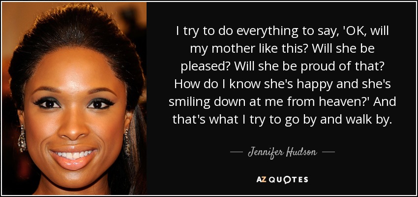 I try to do everything to say, 'OK, will my mother like this? Will she be pleased? Will she be proud of that? How do I know she's happy and she's smiling down at me from heaven?' And that's what I try to go by and walk by. - Jennifer Hudson