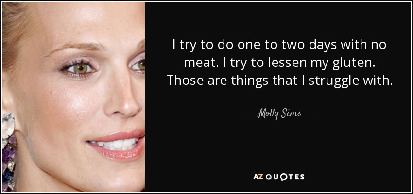 I try to do one to two days with no meat. I try to lessen my gluten. Those are things that I struggle with. - Molly Sims
