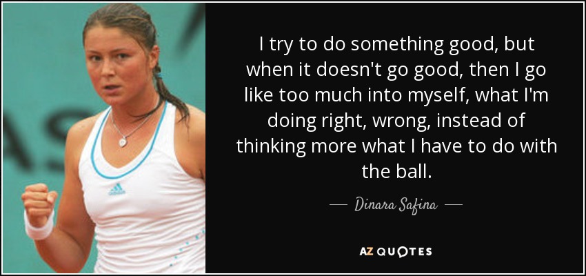 I try to do something good, but when it doesn't go good, then I go like too much into myself, what I'm doing right, wrong, instead of thinking more what I have to do with the ball. - Dinara Safina