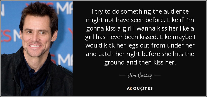 I try to do something the audience might not have seen before. Like if I'm gonna kiss a girl I wanna kiss her like a girl has never been kissed. Like maybe I would kick her legs out from under her and catch her right before she hits the ground and then kiss her. - Jim Carrey