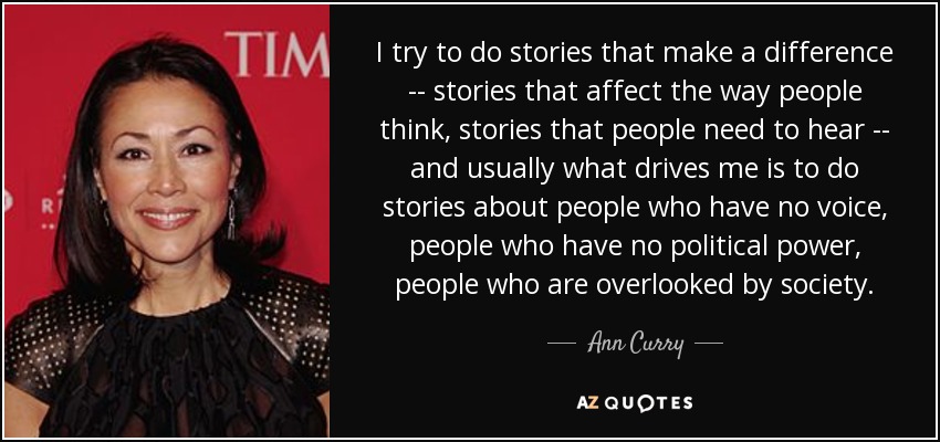 I try to do stories that make a difference -- stories that affect the way people think, stories that people need to hear -- and usually what drives me is to do stories about people who have no voice, people who have no political power, people who are overlooked by society. - Ann Curry