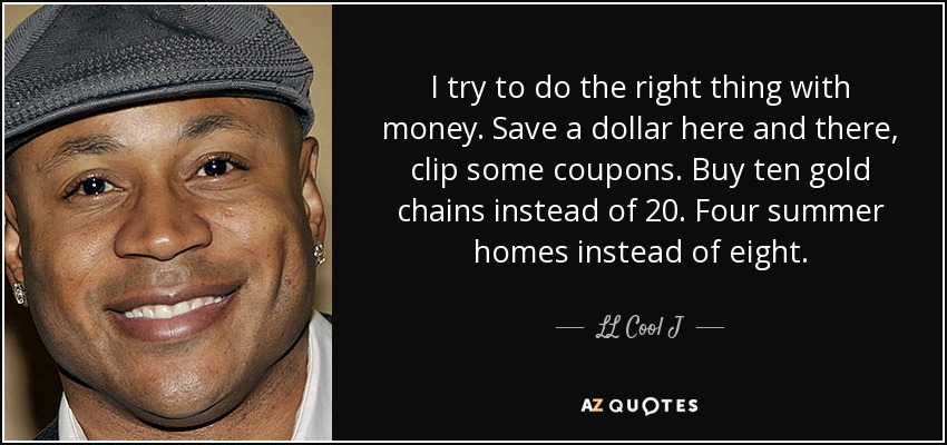 I try to do the right thing with money. Save a dollar here and there, clip some coupons. Buy ten gold chains instead of 20. Four summer homes instead of eight. - LL Cool J