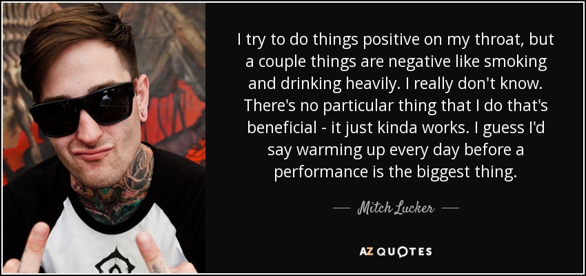 I try to do things positive on my throat, but a couple things are negative like smoking and drinking heavily. I really don't know. There's no particular thing that I do that's beneficial - it just kinda works. I guess I'd say warming up every day before a performance is the biggest thing. - Mitch Lucker