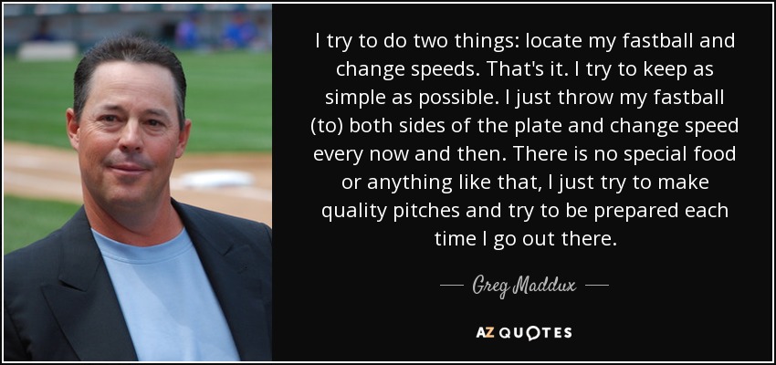 I try to do two things: locate my fastball and change speeds. That's it. I try to keep as simple as possible. I just throw my fastball (to) both sides of the plate and change speed every now and then. There is no special food or anything like that, I just try to make quality pitches and try to be prepared each time I go out there. - Greg Maddux