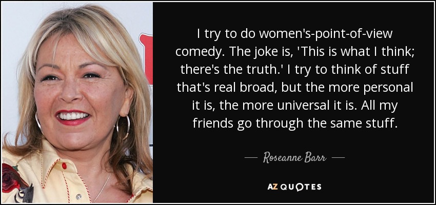 I try to do women's-point-of-view comedy. The joke is, 'This is what I think; there's the truth.' I try to think of stuff that's real broad, but the more personal it is, the more universal it is. All my friends go through the same stuff. - Roseanne Barr