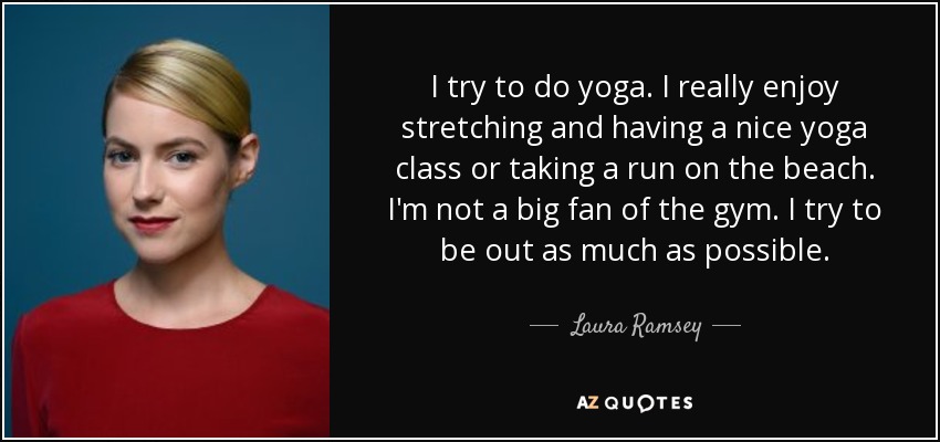 I try to do yoga. I really enjoy stretching and having a nice yoga class or taking a run on the beach. I'm not a big fan of the gym. I try to be out as much as possible. - Laura Ramsey