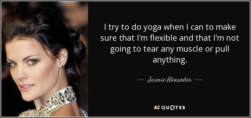 I try to do yoga when I can to make sure that I'm flexible and that I'm not going to tear any muscle or pull anything. - Jaimie Alexander