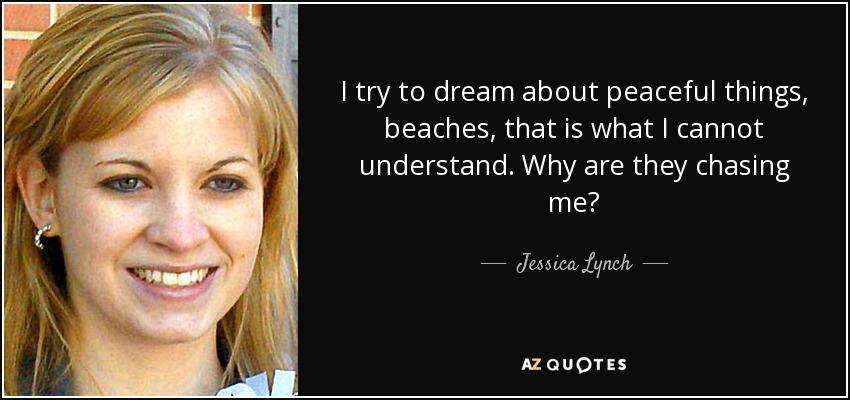I try to dream about peaceful things, beaches, that is what I cannot understand. Why are they chasing me? - Jessica Lynch