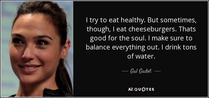 I try to eat healthy. But sometimes, though, I eat cheeseburgers. Thats good for the soul. I make sure to balance everything out. I drink tons of water. - Gal Gadot