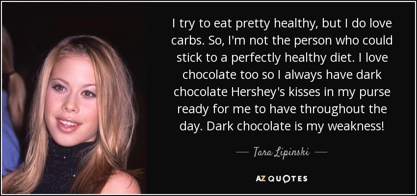 I try to eat pretty healthy, but I do love carbs. So, I'm not the person who could stick to a perfectly healthy diet. I love chocolate too so I always have dark chocolate Hershey's kisses in my purse ready for me to have throughout the day. Dark chocolate is my weakness! - Tara Lipinski