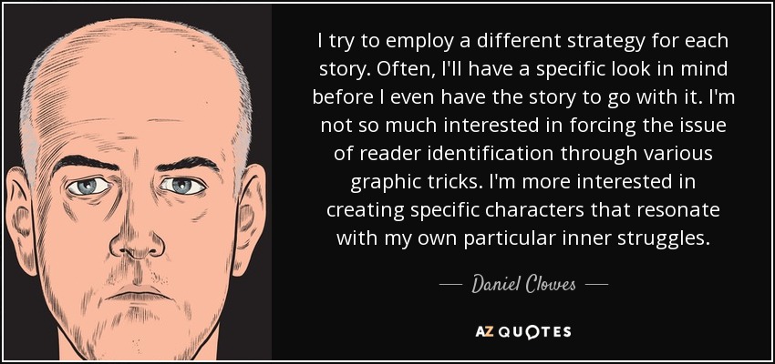 I try to employ a different strategy for each story. Often, I'll have a specific look in mind before I even have the story to go with it. I'm not so much interested in forcing the issue of reader identification through various graphic tricks. I'm more interested in creating specific characters that resonate with my own particular inner struggles. - Daniel Clowes