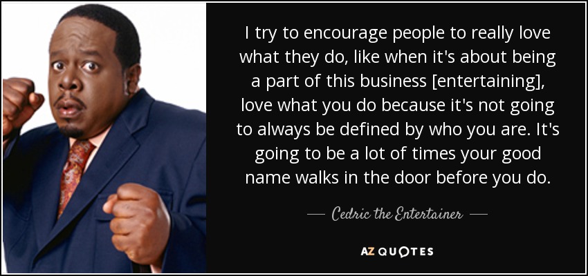 I try to encourage people to really love what they do, like when it's about being a part of this business [entertaining], love what you do because it's not going to always be defined by who you are. It's going to be a lot of times your good name walks in the door before you do. - Cedric the Entertainer