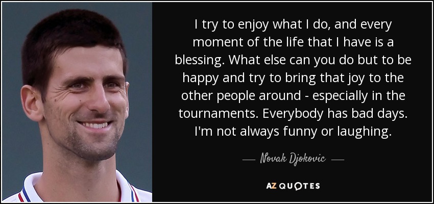 I try to enjoy what I do, and every moment of the life that I have is a blessing. What else can you do but to be happy and try to bring that joy to the other people around - especially in the tournaments. Everybody has bad days. I'm not always funny or laughing. - Novak Djokovic