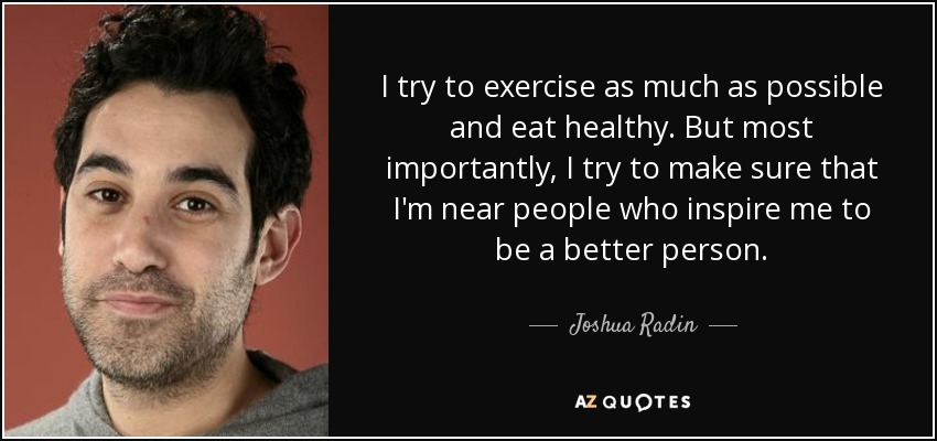 I try to exercise as much as possible and eat healthy. But most importantly, I try to make sure that I'm near people who inspire me to be a better person. - Joshua Radin